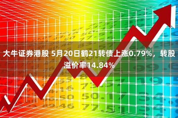 大牛证券港股 5月20日鹤21转债上涨0.79%，转股溢价率14.84%