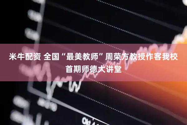 米牛配资 全国“最美教师”周荣方教授作客我校首期师德大讲堂