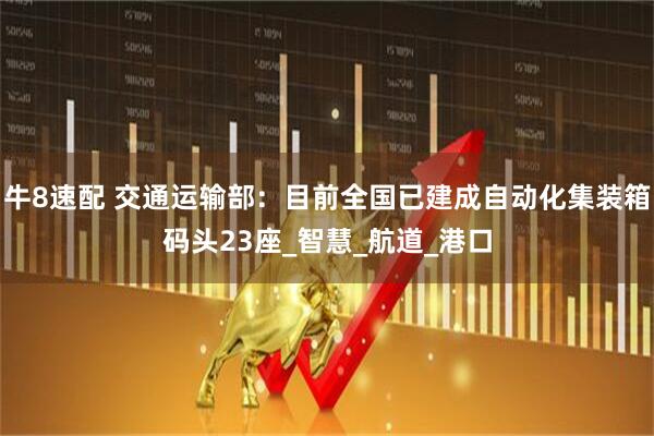 牛8速配 交通运输部：目前全国已建成自动化集装箱码头23座_智慧_航道_港口