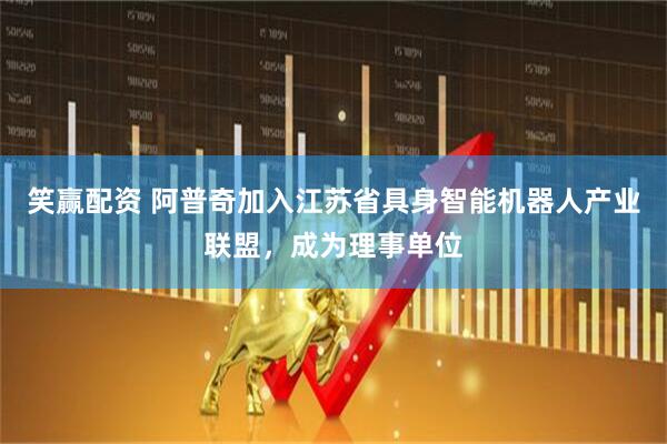 笑赢配资 阿普奇加入江苏省具身智能机器人产业联盟，成为理事单位