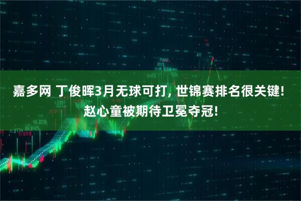 嘉多网 丁俊晖3月无球可打, 世锦赛排名很关键! 赵心童被期待卫冕夺冠!