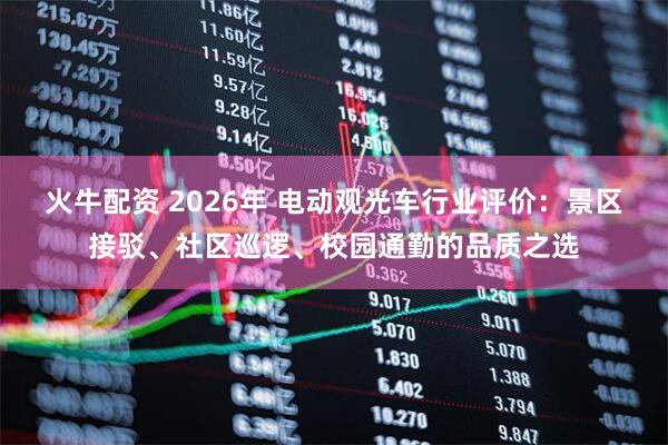 火牛配资 2026年 电动观光车行业评价：景区接驳、社区巡逻、校园通勤的品质之选