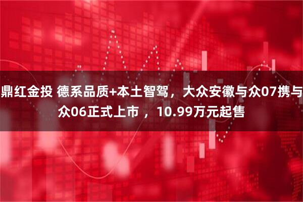鼎红金投 德系品质+本土智驾，大众安徽与众07携与众06正式上市 ，10.99万元起售