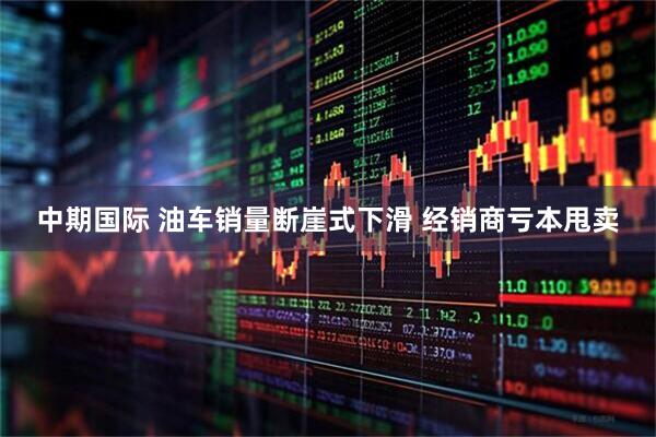 中期国际 油车销量断崖式下滑 经销商亏本甩卖